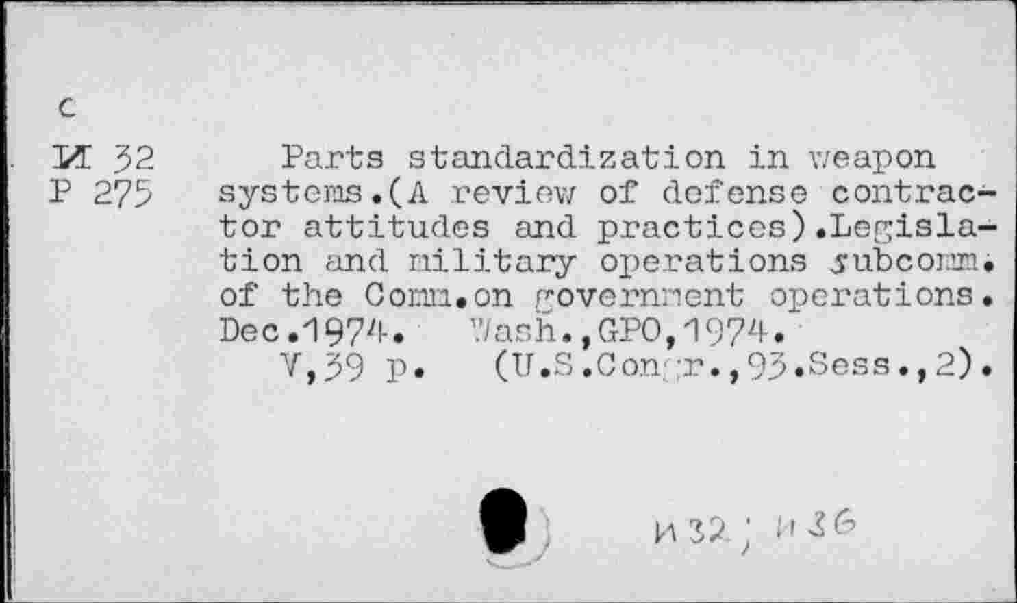 ﻿M 52
P 275
Parts standardization in weapon systems.(A review of defense contractor attitudes and practices).Legislation and military operations yubcomm. of the Com.on government operations. Dec.1974. Wash.,GPO,1974.
V,59 p. (U.S.Congr.,93.Sess.,2).
la 32. ; I'